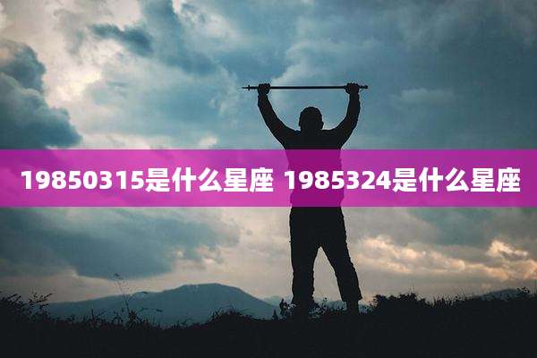 19850315是什么星座 1985324是什么星座