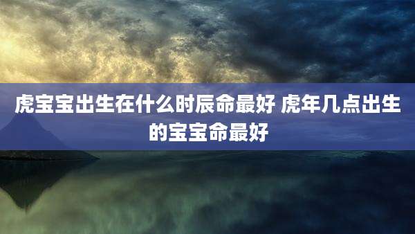 虎宝宝出生在什么时辰命最好 虎年几点出生的宝宝命最好