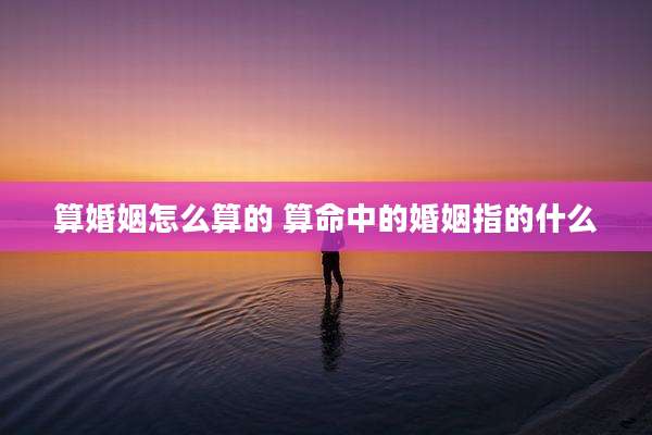 算婚姻怎么算的 算命中的婚姻指的什么