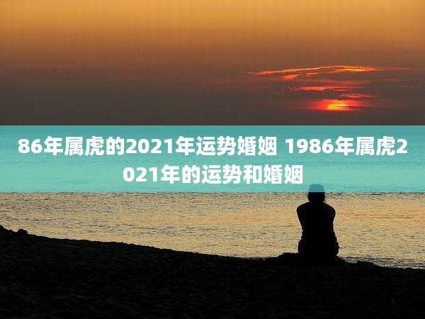 86年属虎的2021年运势婚姻 1986年属虎2021年的运势和婚姻