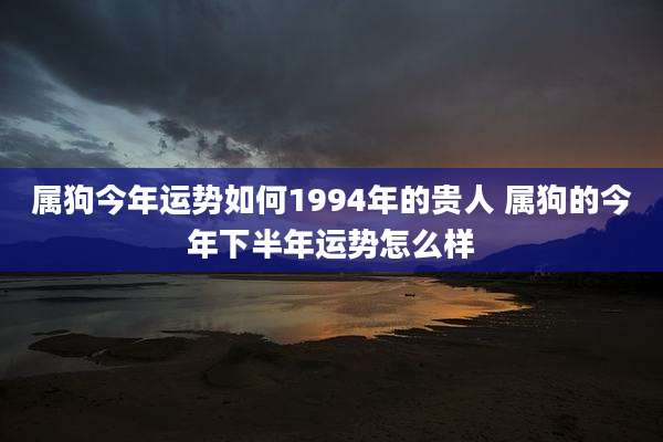 属狗今年运势如何1994年的贵人 属狗的今年下半年运势怎么样