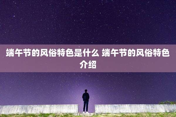 端午节的风俗特色是什么 端午节的风俗特色介绍
