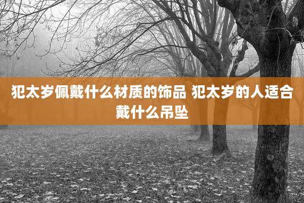 犯太岁佩戴什么材质的饰品 犯太岁的人适合戴什么吊坠