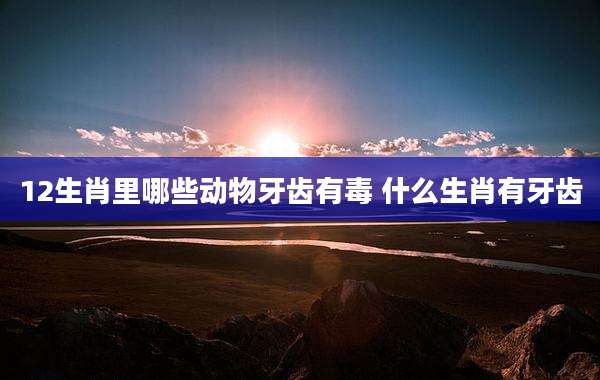 12生肖里哪些动物牙齿有毒 什么生肖有牙齿