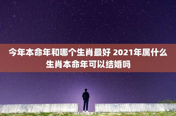 今年本命年和哪个生肖最好 2021年属什么生肖本命年可以结婚吗