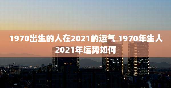1970出生的人在2021的运气 1970年生人2021年运势如何