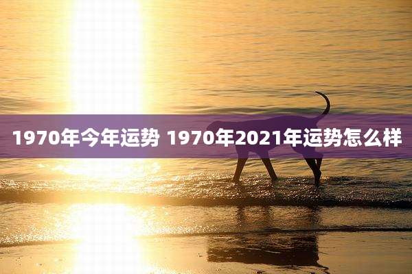 1970年今年运势 1970年2021年运势怎么样