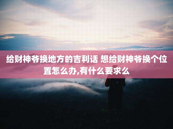 给财神爷换地方的吉利话 想给财神爷换个位置怎么办,有什么要求么