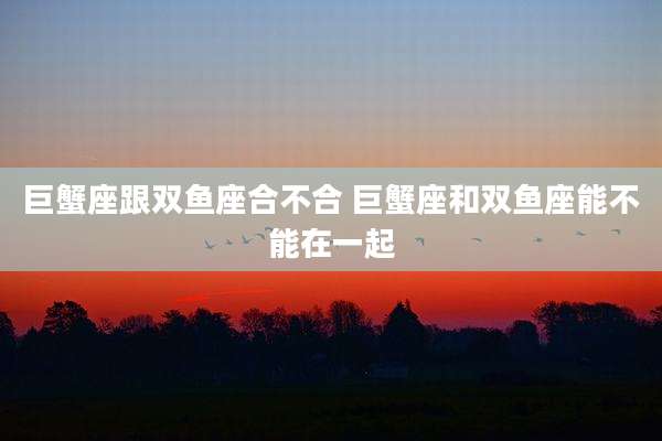 巨蟹座跟双鱼座合不合 巨蟹座和双鱼座能不能在一起