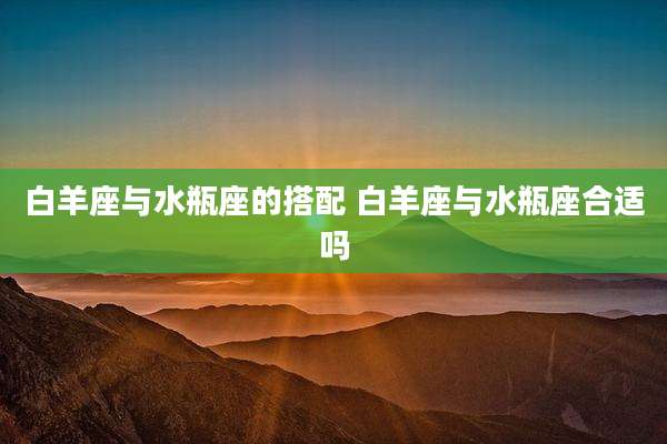 白羊座与水瓶座的搭配 白羊座与水瓶座合适吗