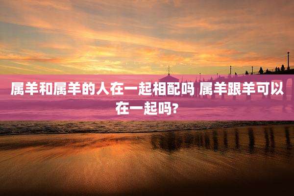 属羊和属羊的人在一起相配吗 属羊跟羊可以在一起吗?