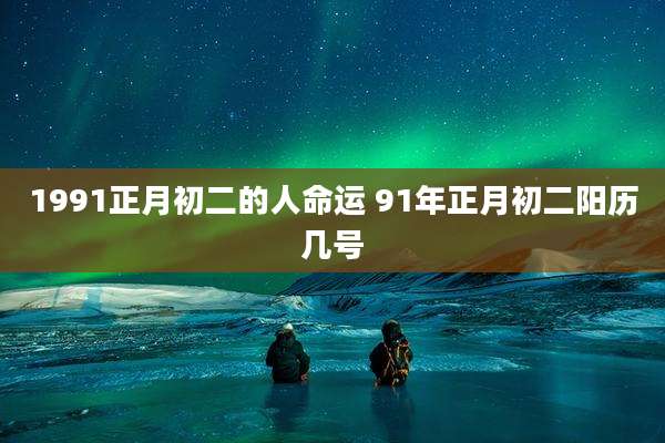 1991正月初二的人命运 91年正月初二阳历几号