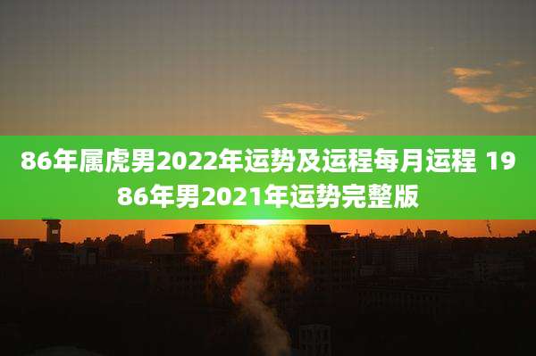 86年属虎男2022年运势及运程每月运程 1986年男2021年运势完整版