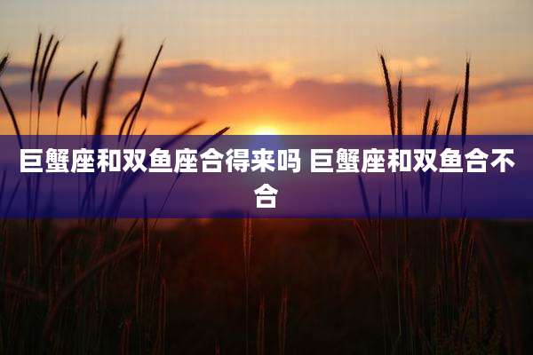 巨蟹座和双鱼座合得来吗 巨蟹座和双鱼合不合