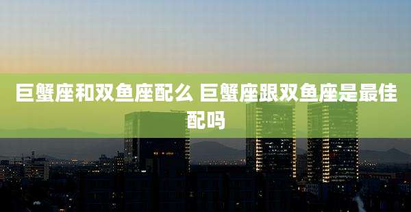 巨蟹座和双鱼座配么 巨蟹座跟双鱼座是最佳配吗