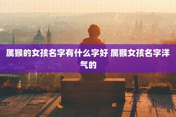 属猴的女孩名字有什么字好 属猴女孩名字洋气的