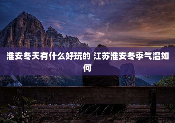淮安冬天有什么好玩的 江苏淮安冬季气温如何
