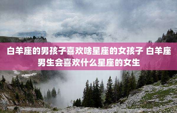 白羊座的男孩子喜欢啥星座的女孩子 白羊座男生会喜欢什么星座的女生