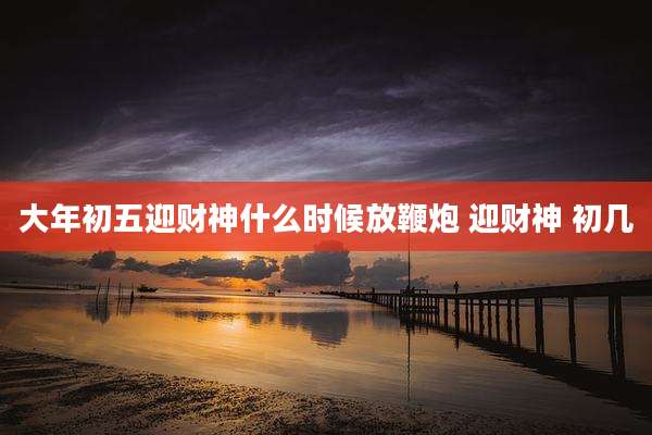 大年初五迎财神什么时候放鞭炮 迎财神 初几
