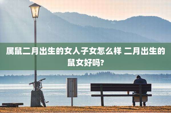 属鼠二月出生的女人子女怎么样 二月出生的鼠女好吗?