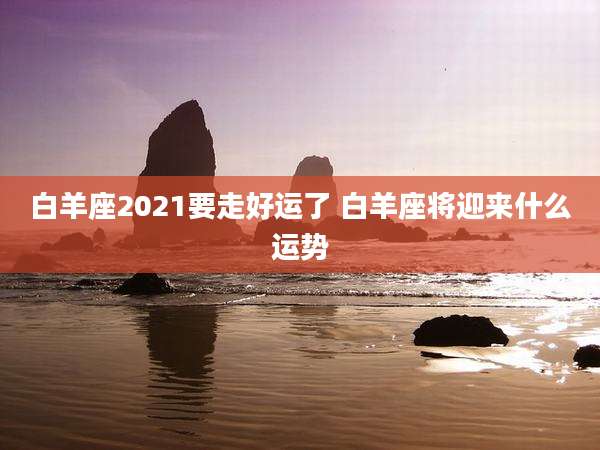 白羊座2021要走好运了 白羊座将迎来什么运势