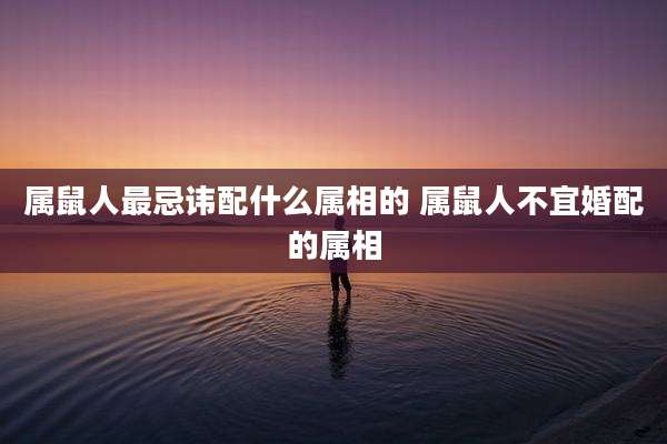 属鼠人最忌讳配什么属相的 属鼠人不宜婚配的属相