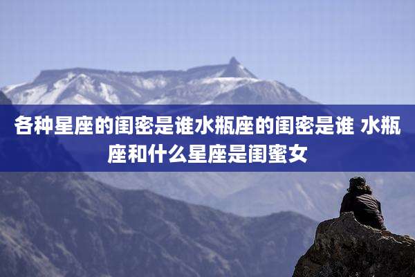 各种星座的闺密是谁水瓶座的闺密是谁 水瓶座和什么星座是闺蜜女