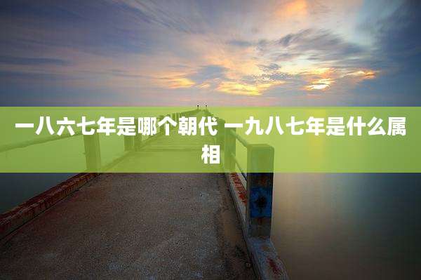 一八六七年是哪个朝代 一九八七年是什么属相