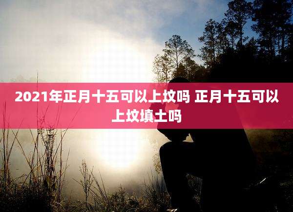 2021年正月十五可以上坟吗 正月十五可以上坟填土吗