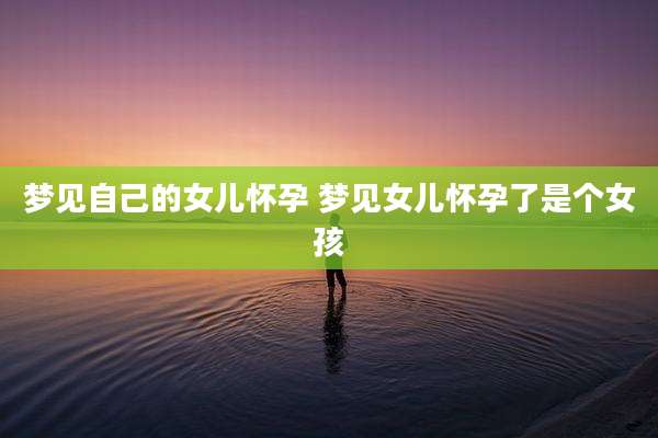 梦见自己的女儿怀孕 梦见女儿怀孕了是个女孩