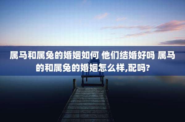 属马和属兔的婚姻如何 他们结婚好吗 属马的和属兔的婚姻怎么样,配吗?