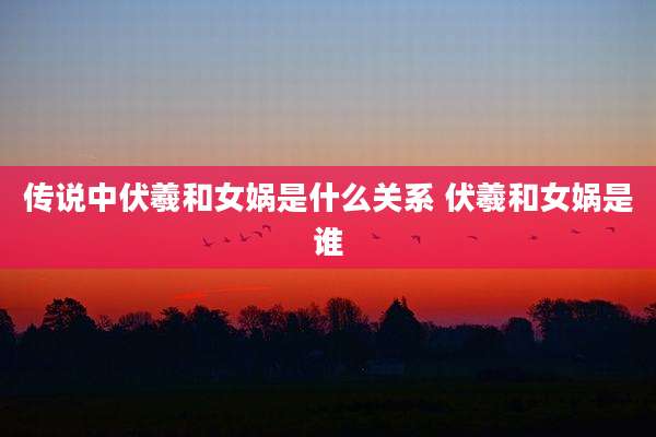 传说中伏羲和女娲是什么关系 伏羲和女娲是谁