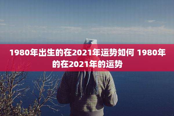 1980年出生的在2021年运势如何 1980年的在2021年的运势