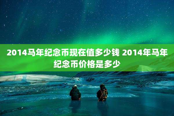 2014马年纪念币现在值多少钱 2014年马年纪念币价格是多少