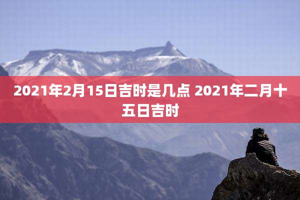 2021年2月15日吉时是几点 2021年二月十五日吉时