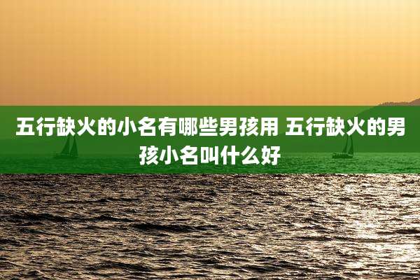 五行缺火的小名有哪些男孩用 五行缺火的男孩小名叫什么好