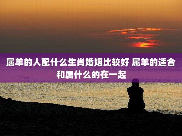 属羊的人配什么生肖婚姻比较好 属羊的适合和属什么的在一起