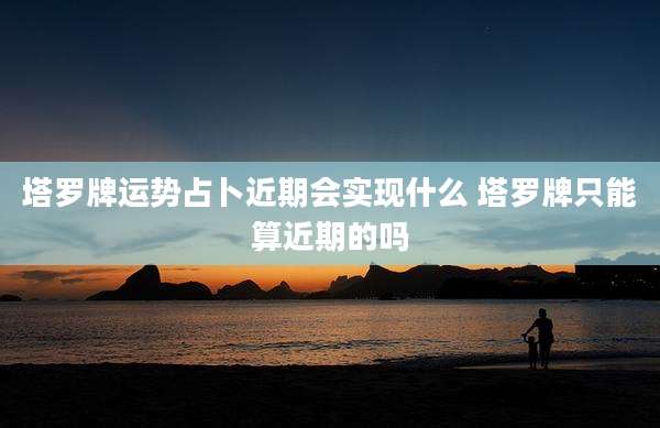塔罗牌运势占卜近期会实现什么 塔罗牌只能算近期的吗
