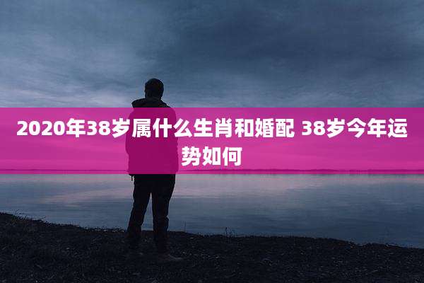 2020年38岁属什么生肖和婚配 38岁今年运势如何
