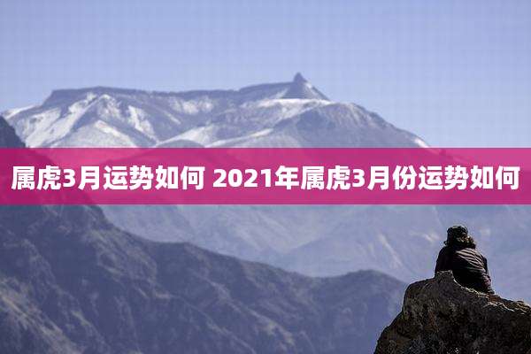 属虎3月运势如何 2021年属虎3月份运势如何