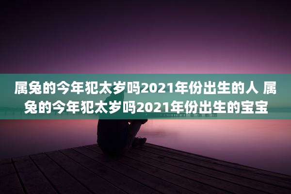 属兔的今年犯太岁吗2021年份出生的人 属兔的今年犯太岁吗2021年份出生的宝宝