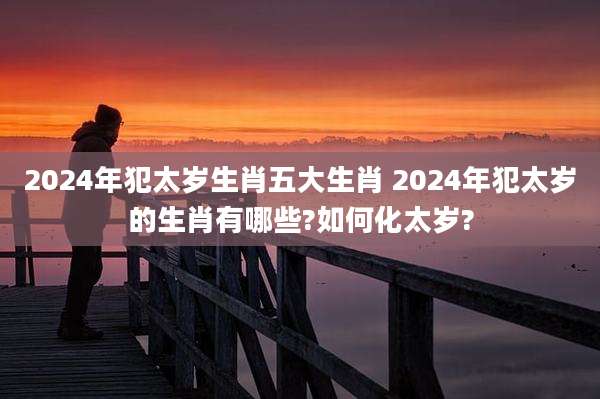 2024年犯太岁生肖五大生肖 2024年犯太岁的生肖有哪些?如何化太岁?