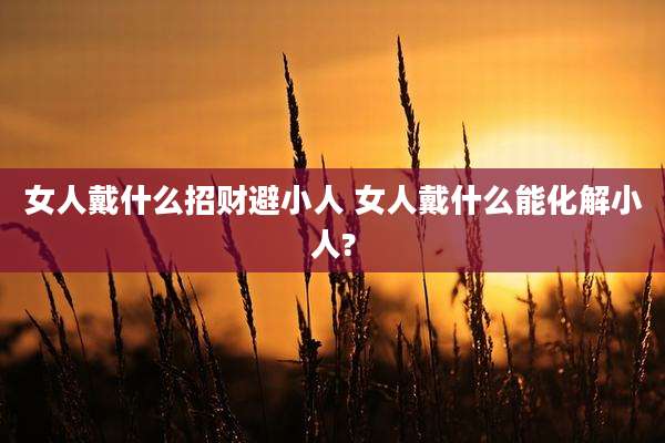 女人戴什么招财避小人 女人戴什么能化解小人?