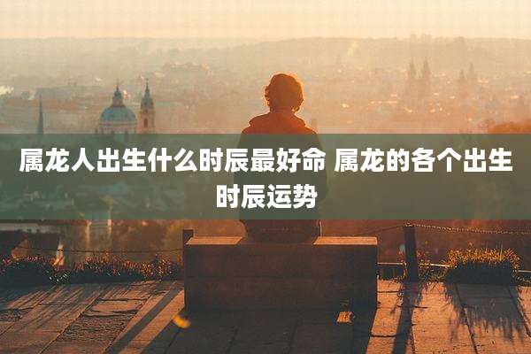 属龙人出生什么时辰最好命 属龙的各个出生时辰运势