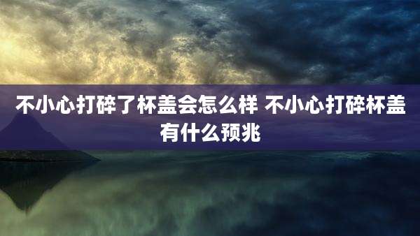不小心打碎了杯盖会怎么样 不小心打碎杯盖有什么预兆