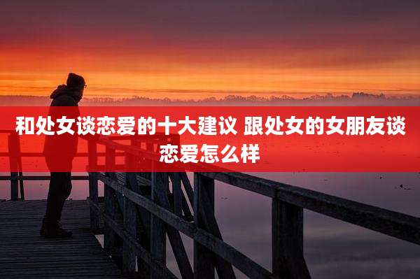 和处女谈恋爱的十大建议 跟处女的女朋友谈恋爱怎么样