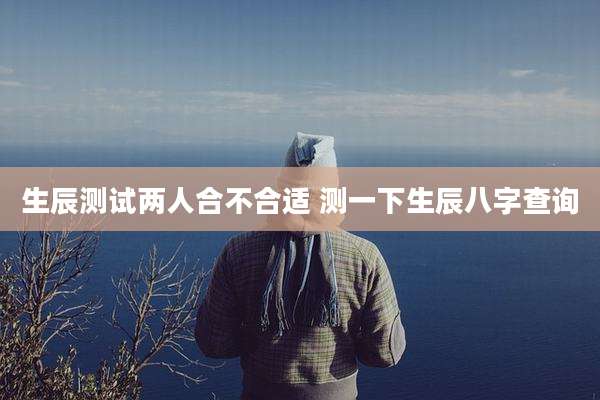 生辰测试两人合不合适 测一下生辰八字查询