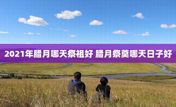 2021年腊月哪天祭祖好 腊月祭奠哪天日子好