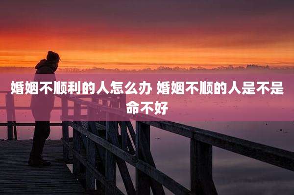 婚姻不顺利的人怎么办 婚姻不顺的人是不是命不好