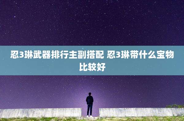 忍3琳武器排行主副搭配 忍3琳带什么宝物比较好